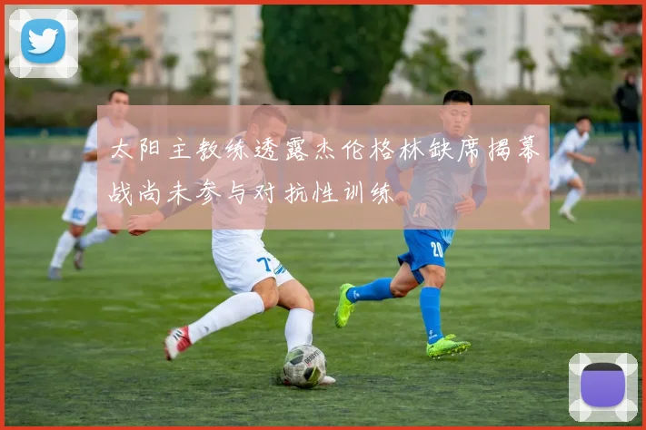 太阳主教练透露杰伦格林缺席揭幕战尚未参与对抗性训练