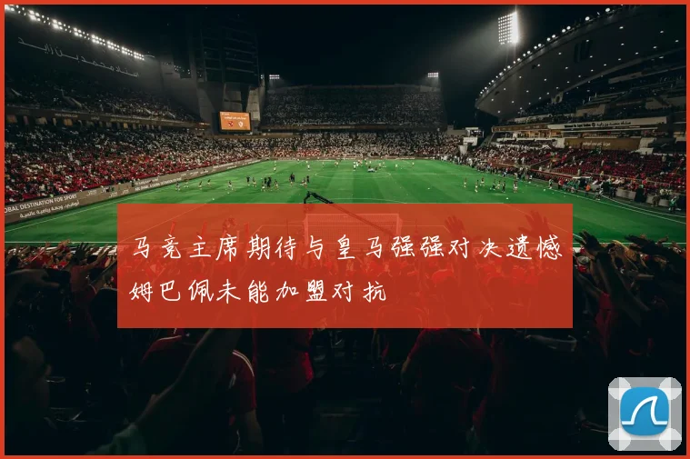 马竞主席期待与皇马强强对决遗憾姆巴佩未能加盟对抗