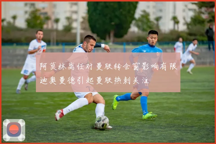 阿莫林离任对曼联转会窗影响有限迪奥曼德引起曼联热刺关注
