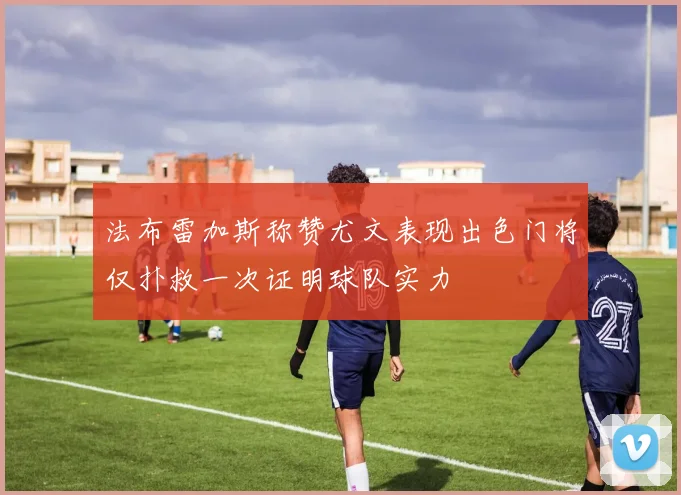 法布雷加斯称赞尤文表现出色门将仅扑救一次证明球队实力