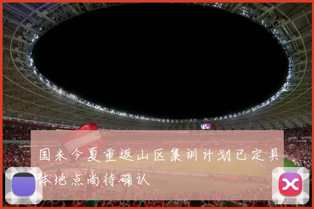 国米今夏重返山区集训计划已定具体地点尚待确认