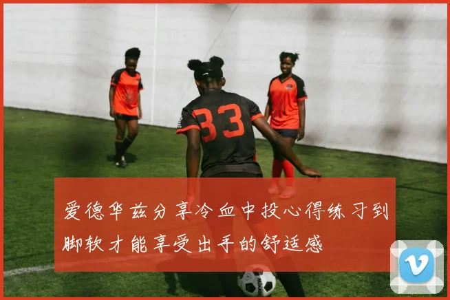 爱德华兹分享冷血中投心得练习到脚软才能享受出手的舒适感