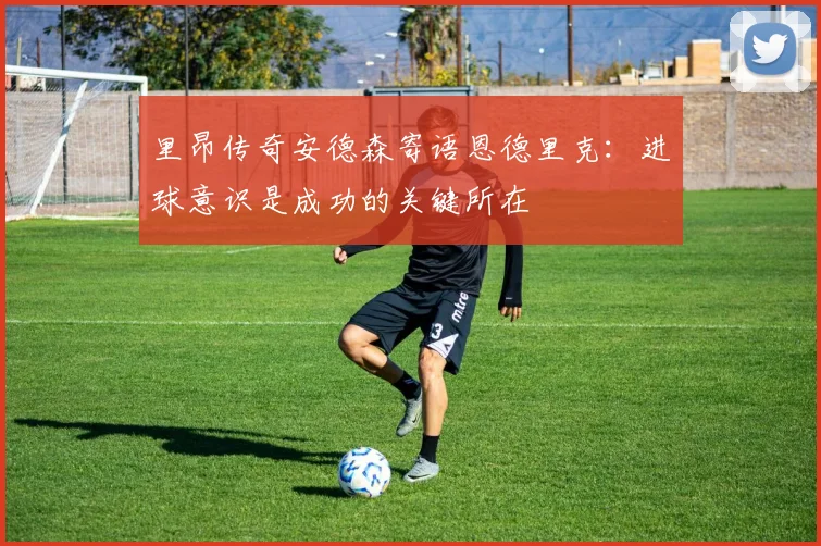 里昂传奇安德森寄语恩德里克：进球意识是成功的关键所在