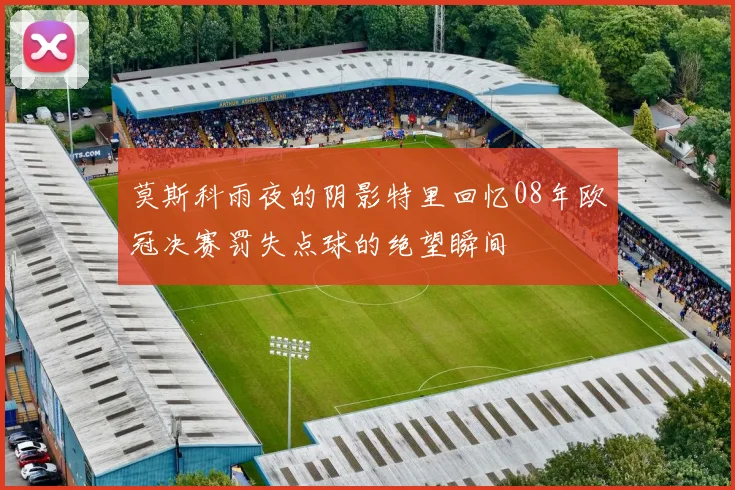 莫斯科雨夜的阴影特里回忆08年欧冠决赛罚失点球的绝望瞬间