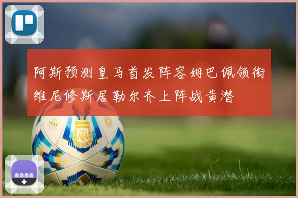 阿斯预测皇马首发阵容姆巴佩领衔维尼修斯居勒尔齐上阵战黄潜