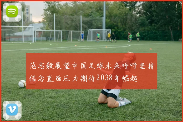范志毅展望中国足球未来呼吁坚持信念直面压力期待2038年崛起