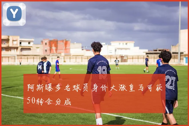 阿斯曝多名球员身价大涨皇马可获50转会分成