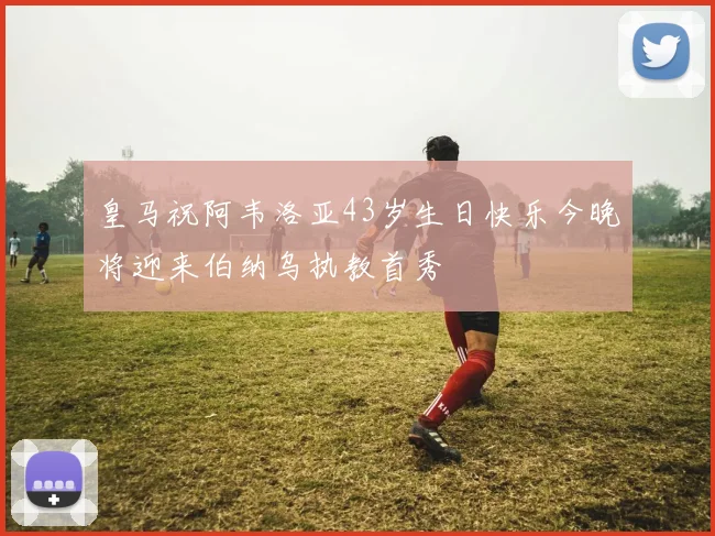 皇马祝阿韦洛亚43岁生日快乐今晚将迎来伯纳乌执教首秀