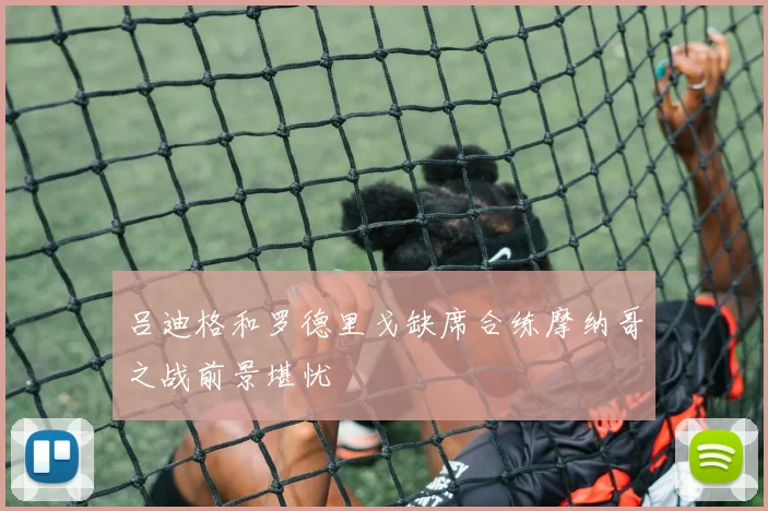 吕迪格和罗德里戈缺席合练摩纳哥之战前景堪忧