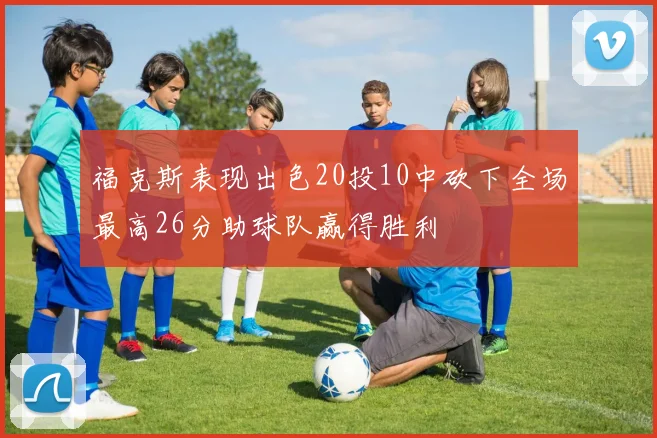 福克斯表现出色20投10中砍下全场最高26分助球队赢得胜利