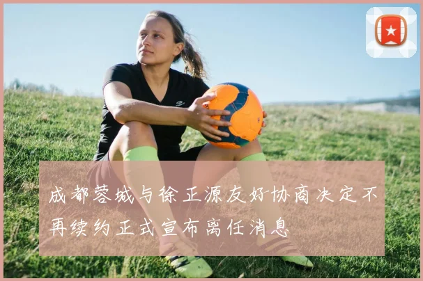 成都蓉城与徐正源友好协商决定不再续约正式宣布离任消息