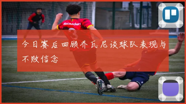 今日赛后回顾乔瓦尼谈球队表现与不败信念