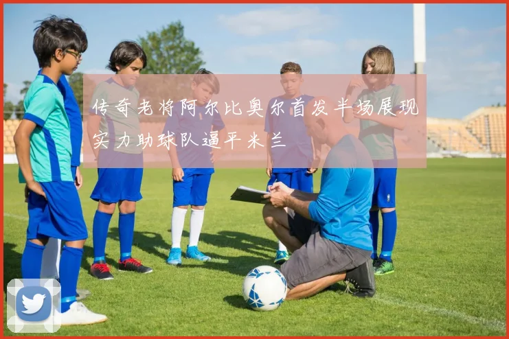 传奇老将阿尔比奥尔首发半场展现实力助球队逼平米兰