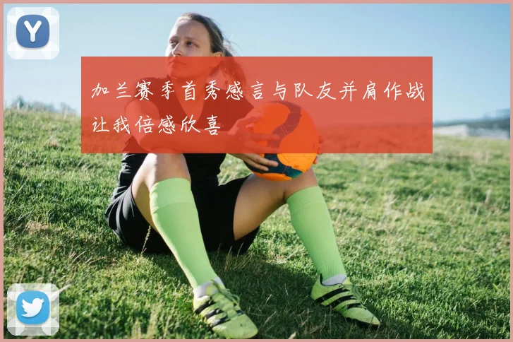 加兰赛季首秀感言与队友并肩作战让我倍感欣喜