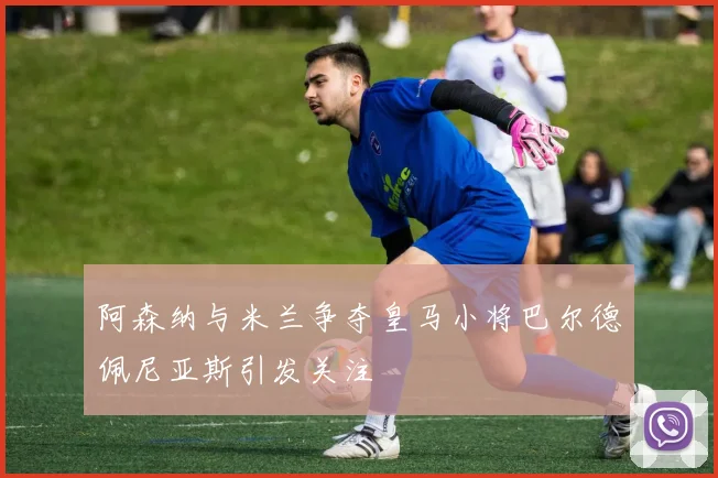 阿森纳与米兰争夺皇马小将巴尔德佩尼亚斯引发关注