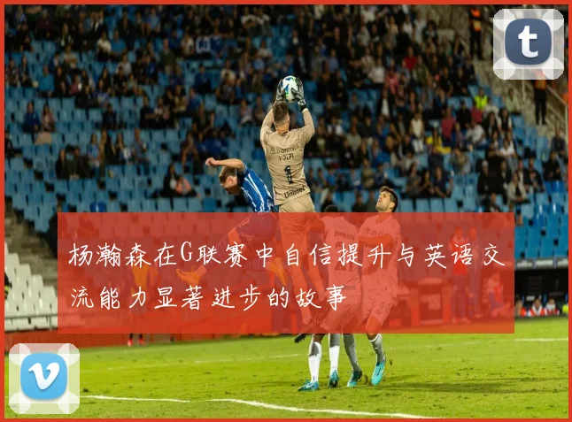 杨瀚森在G联赛中自信提升与英语交流能力显著进步的故事