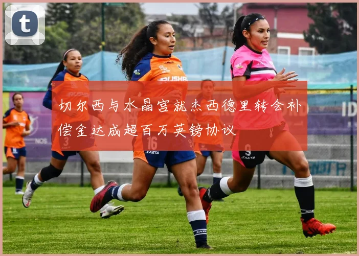 切尔西与水晶宫就杰西德里转会补偿金达成超百万英镑协议