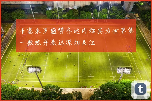 卡塞米罗盛赞齐达内称其为世界第一教练并表达深切关注