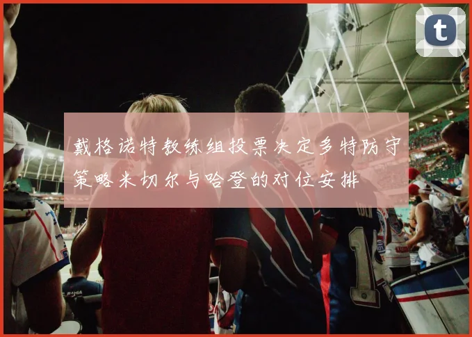 戴格诺特教练组投票决定多特防守策略米切尔与哈登的对位安排